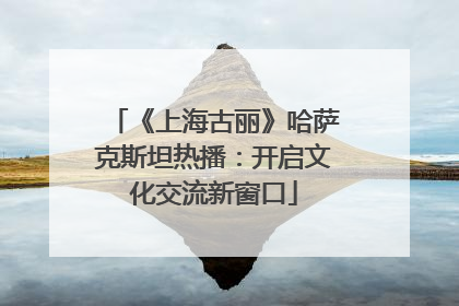 《上海古丽》哈萨克斯坦热播：开启文化交流新窗口