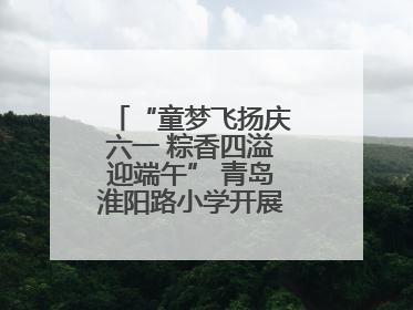 “童梦飞扬庆六一 粽香四溢迎端午” 青岛淮阳路小学开展双节联合活动