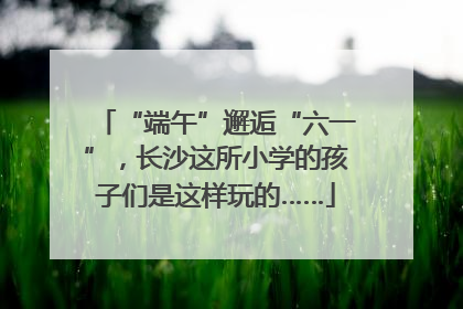 “端午”邂逅“六一”，长沙这所小学的孩子们是这样玩的……