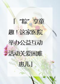 “粽”享童趣！这家医院举办公益互动活动关爱困难患儿