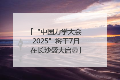 “中国力学大会—2025”将于7月在长沙盛大启幕