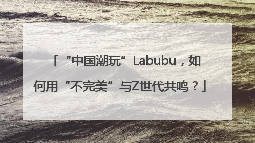 “中国潮玩”Labubu，如何用“不完美”与Z世代共鸣？
