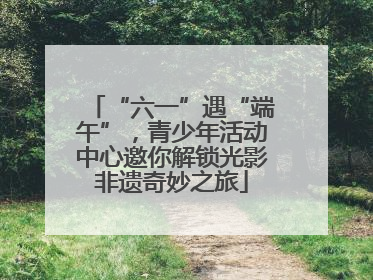 “六一”遇“端午”，青少年活动中心邀你解锁光影非遗奇妙之旅