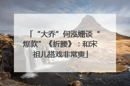 “大乔”何泓姗谈“爆款”《折腰》：和宋祖儿搭戏非常爽