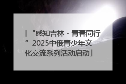 “感知吉林・青春同行”2025中俄青少年文化交流系列活动启动
