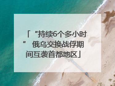 “持续6个多小时” 俄乌交换战俘期间互袭首都地区