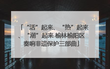 “活”起来、“热”起来、“潮”起来 榆林榆阳区奏响非遗保护三部曲
