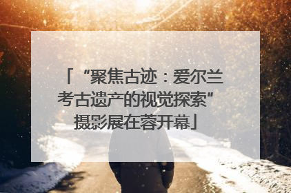 “聚焦古迹：爱尔兰考古遗产的视觉探索”摄影展在蓉开幕