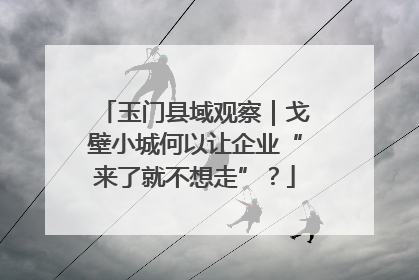 玉门县域观察｜戈壁小城何以让企业“来了就不想走”？