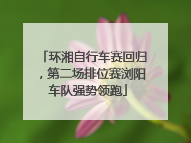 环湘自行车赛回归，第二场排位赛浏阳车队强势领跑