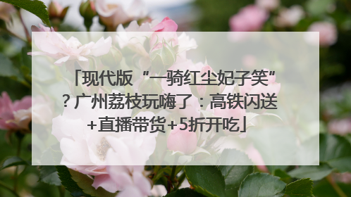 现代版“一骑红尘妃子笑”？广州荔枝玩嗨了：高铁闪送+直播带货+5折开吃
