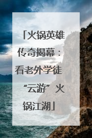 火锅英雄传奇揭幕：看老外学徒“云游”火锅江湖