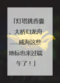 灯塔挑香囊、大桥幻龙舟……威海这些地标也来过端午了！