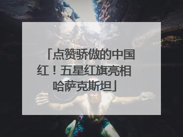 点赞骄傲的中国红！五星红旗亮相哈萨克斯坦