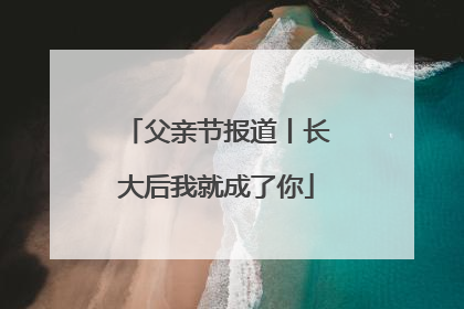 父亲节报道丨长大后我就成了你