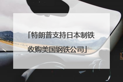 特朗普支持日本制铁收购美国钢铁公司