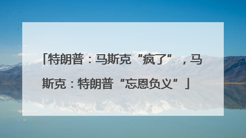 特朗普：马斯克“疯了”，马斯克：特朗普“忘恩负义”