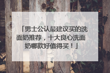 男士公认最建议买的洗面奶推荐，十大良心洗面奶哪款好值得买！