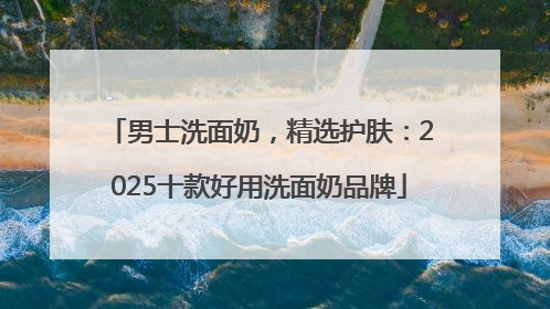 男士洗面奶，精选护肤：2025十款好用洗面奶品牌
