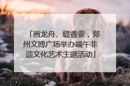 画龙舟、缝香囊，郑州文博广场举办端午非遗文化艺术主题活动