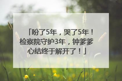 盼了5年，哭了5年！检察院守护3年，钟爹爹心结终于解开了！