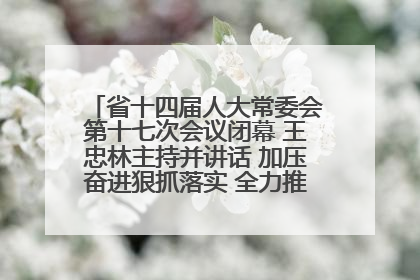省十四届人大常委会第十七次会议闭幕 王忠林主持并讲话 加压奋进狠抓落实 全力推动支点建设成势见效