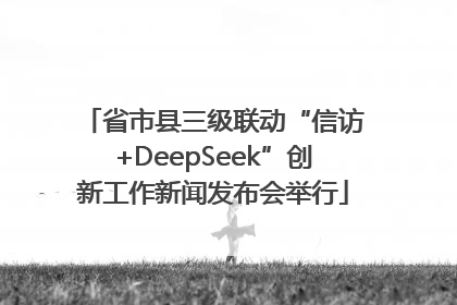 省市县三级联动“信访+DeepSeek”创新工作新闻发布会举行