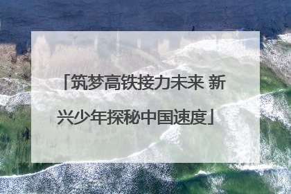 筑梦高铁接力未来 新兴少年探秘中国速度