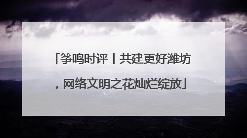 筝鸣时评丨共建更好潍坊，网络文明之花灿烂绽放