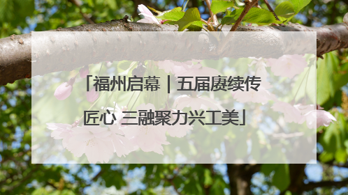 福州启幕｜五届赓续传匠心 三融聚力兴工美