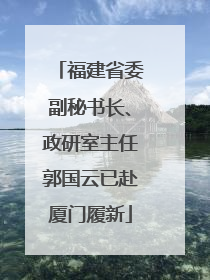 福建省委副秘书长、政研室主任郭国云已赴厦门履新