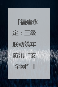 福建永定：三级联动筑牢防汛“安全网”