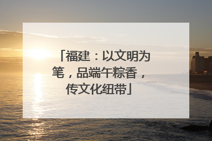 福建：以文明为笔，品端午粽香，传文化纽带