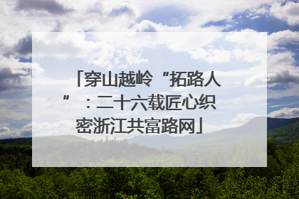 穿山越岭“拓路人”：二十六载匠心织密浙江共富路网