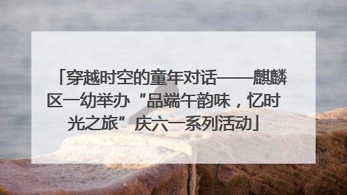 穿越时空的童年对话——麒麟区一幼举办“品端午韵味，忆时光之旅”庆六一系列活动