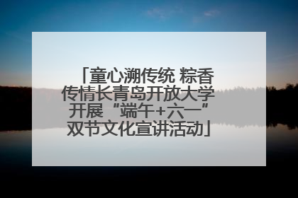 童心溯传统 粽香传情长青岛开放大学开展“端午+六一”双节文化宣讲活动