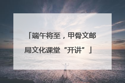 端午将至，甲骨文邮局文化课堂“开讲”