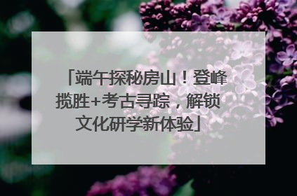 端午探秘房山！登峰揽胜+考古寻踪，解锁文化研学新体验