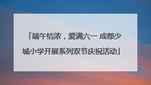 端午情浓，爱满六一 成都少城小学开展系列双节庆祝活动