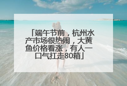 端午节前，杭州水产市场很热闹，大黄鱼价格看涨，有人一口气扛走80箱
