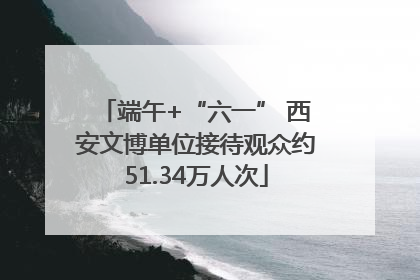 端午+“六一” 西安文博单位接待观众约51.34万人次