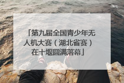 第九届全国青少年无人机大赛（湖北省赛）在十堰圆满落幕