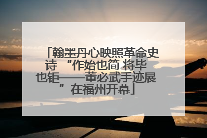 翰墨丹心映照革命史诗 “作始也简 将毕也钜——董必武手迹展”在福州开幕