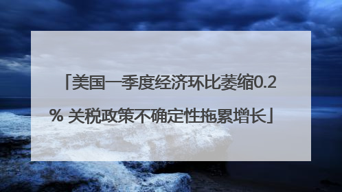 美国一季度经济环比萎缩0.2% 关税政策不确定性拖累增长