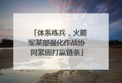 体系练兵，火箭军某部强化作战协同紧固打赢链条