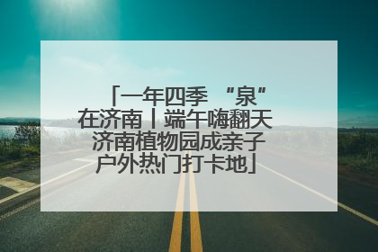 一年四季 “泉”在济南丨端午嗨翻天 济南植物园成亲子户外热门打卡地