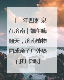 一年四季 泉在济南｜端午嗨翻天，济南植物园成亲子户外热门打卡地