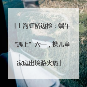 上海虹桥边检：端午“遇上”六一，携儿童家庭出境游火热
