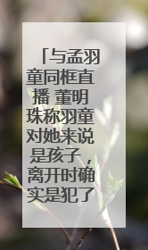 与孟羽童同框直播 董明珠称羽童对她来说是孩子，离开时确实是犯了很大的错