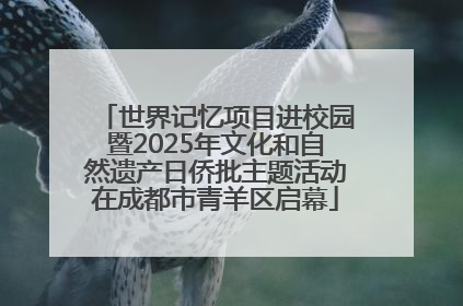 世界记忆项目进校园暨2025年文化和自然遗产日侨批主题活动在成都市青羊区启幕
